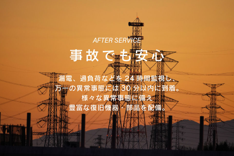 事故でも安心 漏電、過負荷などを２４時間監視し、万一の異常事態には３０分以内に到着。様々な異常事態に備え豊富な復旧機器・部品を配備。